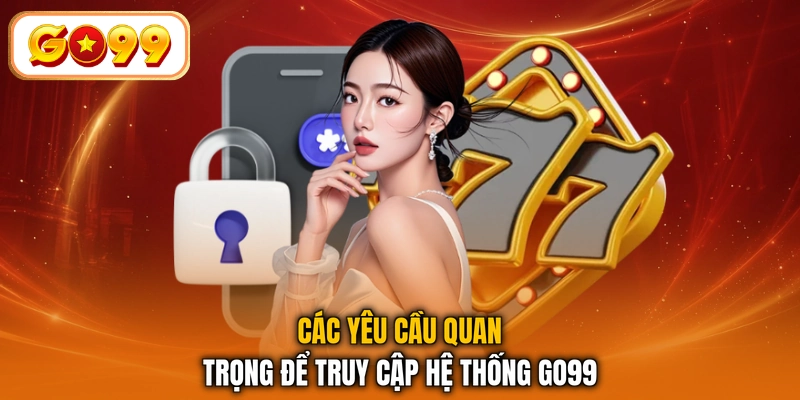 Các yêu cầu quan trọng để truy cập hệ thống GO99